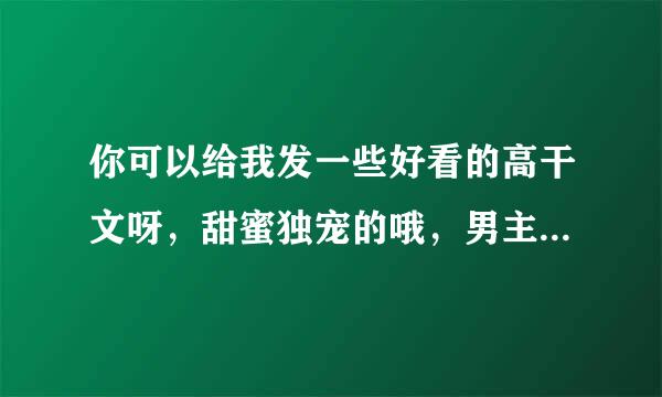 你可以给我发一些好看的高干文呀，甜蜜独宠的哦，男主腹黑，女主单纯迷来自糊，可以有肉肉