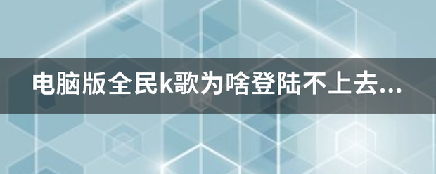 电脑版全民k歌为啥登陆不上去了？