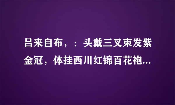 吕来自布，：头戴三叉束发紫金冠，体挂西川红锦百花袍，360问答身披兽面吞头连环铠，腰系勒甲玲珑狮蛮带