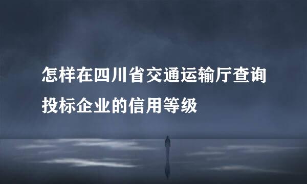 怎样在四川省交通运输厅查询投标企业的信用等级