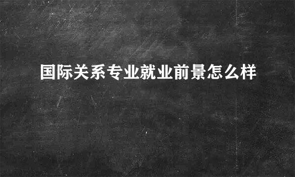 国际关系专业就业前景怎么样