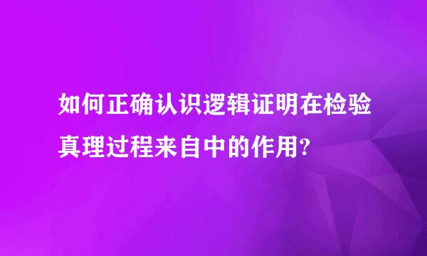 如何正确认识逻辑证明在检验真理过程来自中的作用?