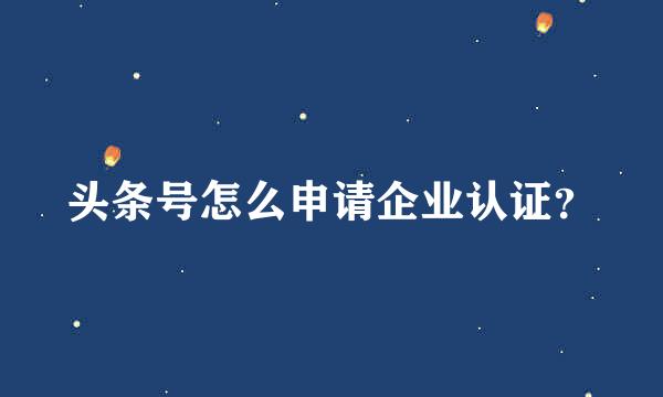 头条号怎么申请企业认证？