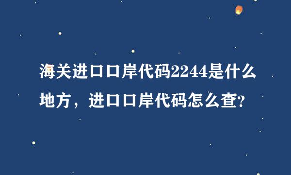 海关进口口岸代码2244是什么地方，进口口岸代码怎么查？