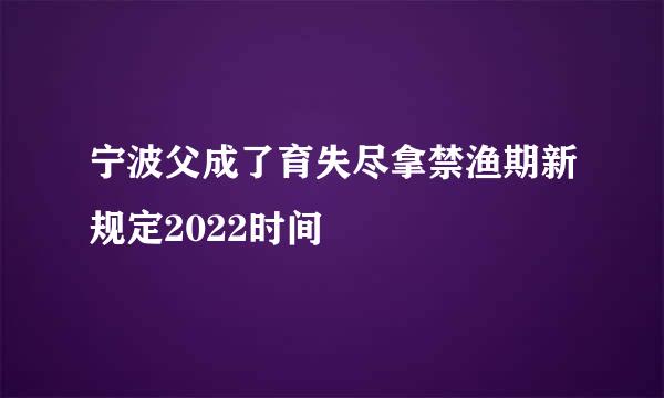 宁波父成了育失尽拿禁渔期新规定2022时间