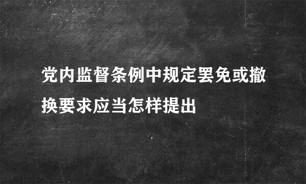 党内监督条例中规定罢免或撤换要求应当怎样提出