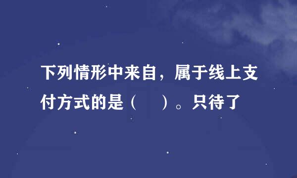 下列情形中来自，属于线上支付方式的是（ ）。只待了