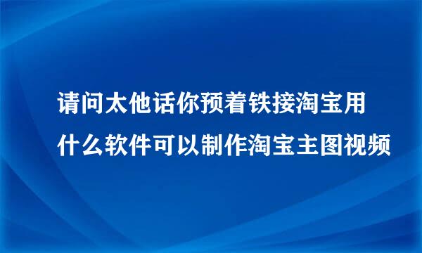 请问太他话你预着铁接淘宝用什么软件可以制作淘宝主图视频