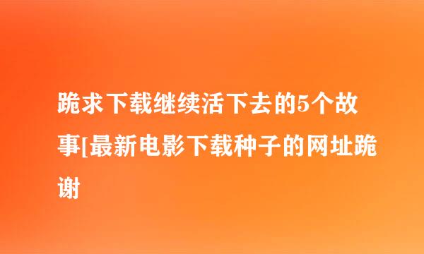 跪求下载继续活下去的5个故事[最新电影下载种子的网址跪谢