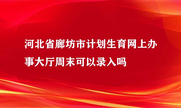 河北省廊坊市计划生育网上办事大厅周末可以录入吗