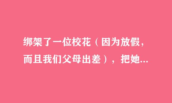 绑架了一位校花（因为放假，而且我们父母出差），把她绑成大字形，然后脱她外衣（其实不是来自脱，是想给她换