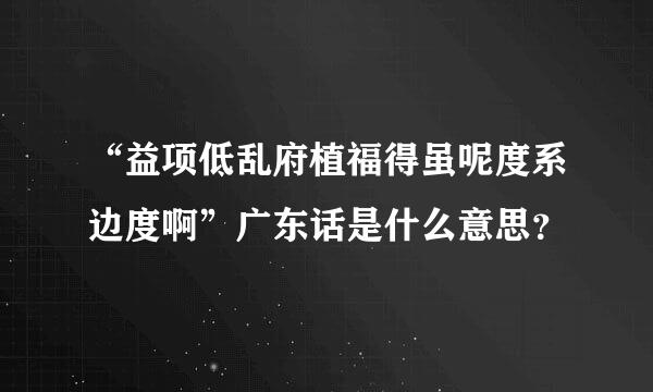 “益项低乱府植福得虽呢度系边度啊”广东话是什么意思？