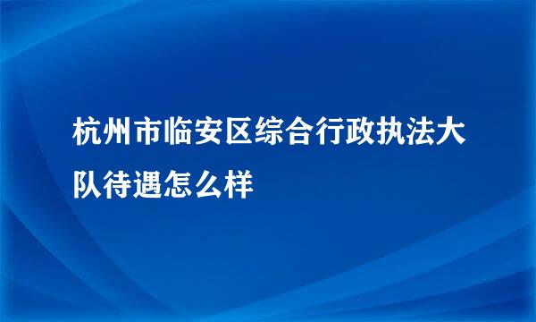 杭州市临安区综合行政执法大队待遇怎么样