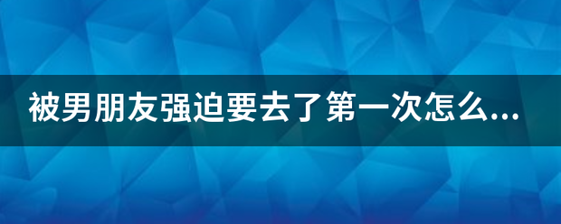 被男朋命县战试九粉种培双友强迫要去了第一次怎么办？