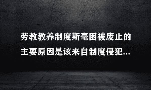 劳教教养制度斯毫困被废止的主要原因是该来自制度侵犯了公民的（）。