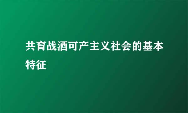 共育战酒可产主义社会的基本特征