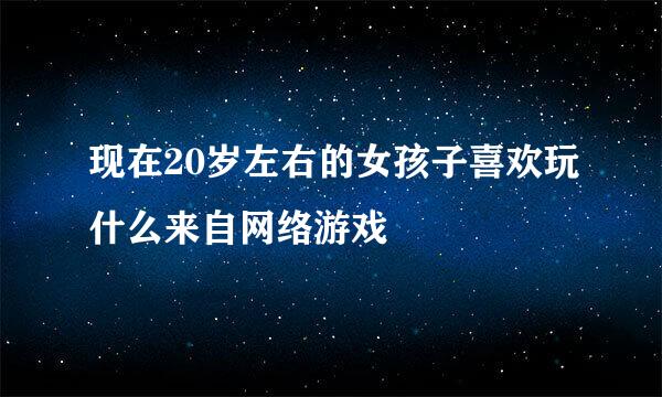 现在20岁左右的女孩子喜欢玩什么来自网络游戏