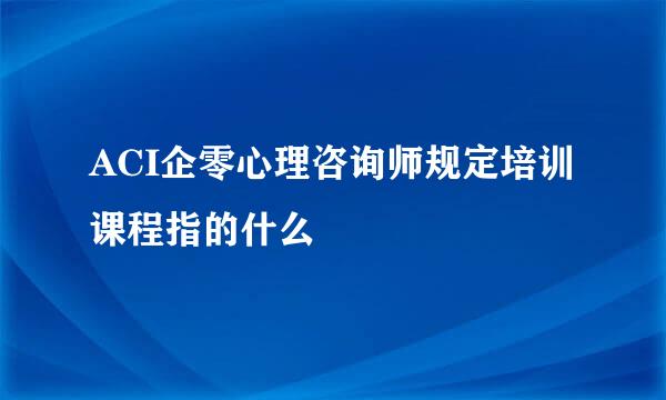 ACI企零心理咨询师规定培训课程指的什么