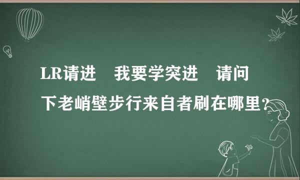 LR请进 我要学突进 请问下老峭壁步行来自者刷在哪里？