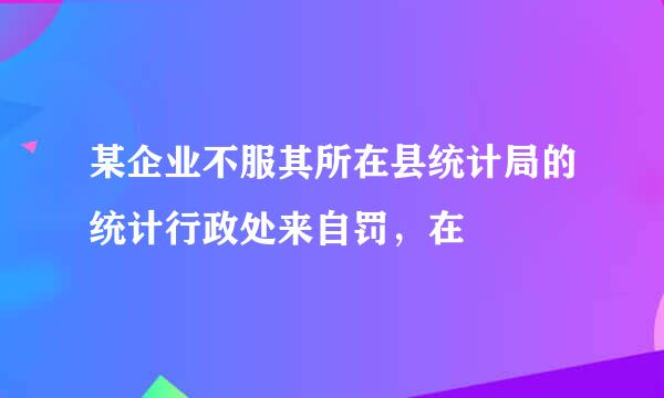 某企业不服其所在县统计局的统计行政处来自罚，在