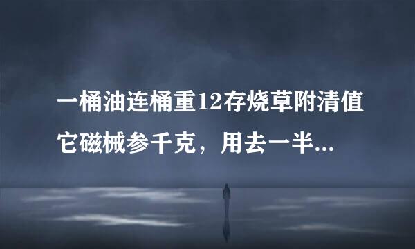 一桶油连桶重12存烧草附清值它磁械参千克，用去一半油后，连桶还重千克，油重多少？