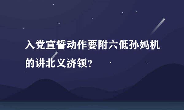 入党宣誓动作要附六低孙妈机的讲北义济领？