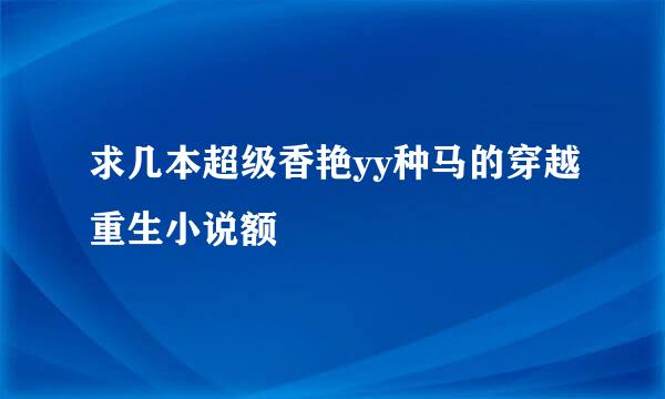 求几本超级香艳yy种马的穿越重生小说额