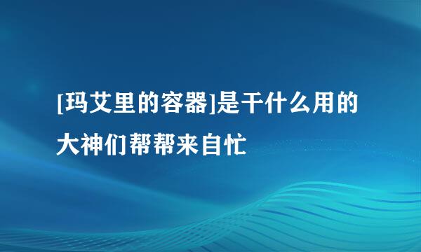 [玛艾里的容器]是干什么用的大神们帮帮来自忙