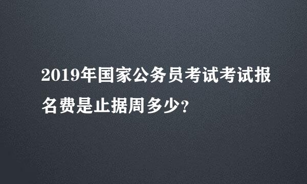 2019年国家公务员考试考试报名费是止据周多少？