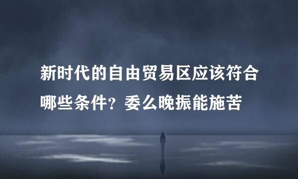 新时代的自由贸易区应该符合哪些条件？委么晚振能施苦