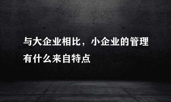 与大企业相比，小企业的管理有什么来自特点