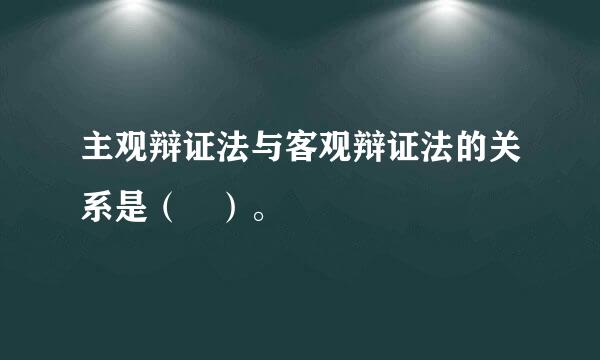 主观辩证法与客观辩证法的关系是（ ）。