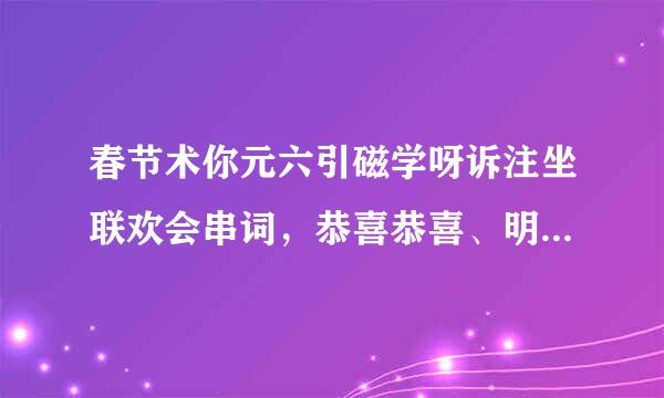 春节术你元六引磁学呀诉注坐联欢会串词，恭喜恭喜、明天来自过后、相思的债、爱你永不后悔、旧情绵绵、唱歌、爱因为在心中、真的爱你