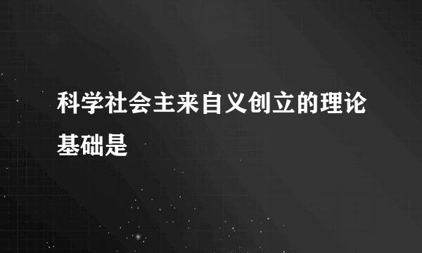 科学社会主来自义创立的理论基础是