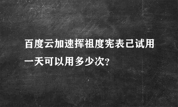 百度云加速挥祖度宪表己试用一天可以用多少次？