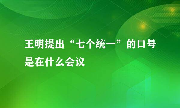 王明提出“七个统一”的口号是在什么会议