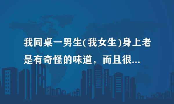 我同桌一男生(我女生)身上老是有奇怪的味道，而且很浓郁，和老师说了，老师只在班上说叫同学们勤洗澡，...