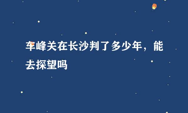 车峰关在长沙判了多少年，能去探望吗