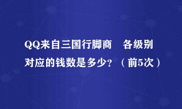 QQ来自三国行脚商 各级别对应的钱数是多少？（前5次）