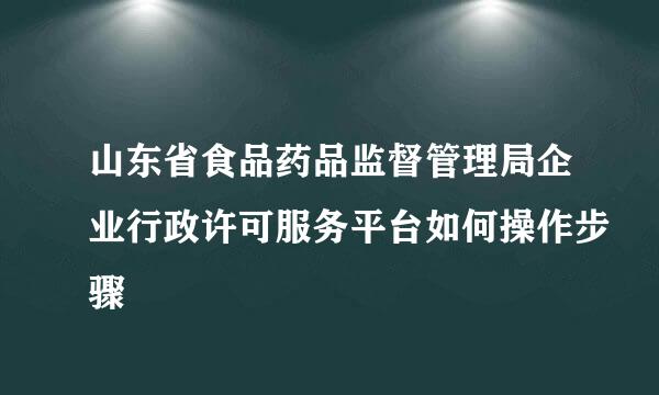 山东省食品药品监督管理局企业行政许可服务平台如何操作步骤