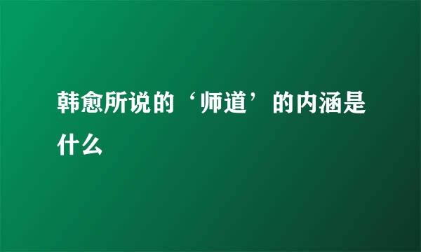 韩愈所说的‘师道’的内涵是什么