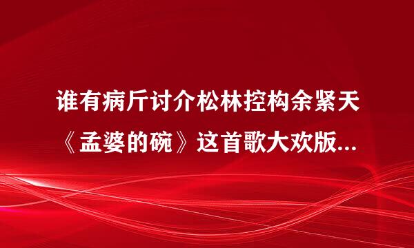谁有病斤讨介松林控构余紧天《孟婆的碗》这首歌大欢版百度云可以下载的