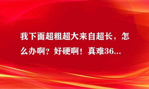 我下面超粗超大来自超长，怎么办啊？好硬啊！真难360问答受啊！我快受不了啦？