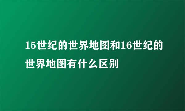 15世纪的世界地图和16世纪的世界地图有什么区别