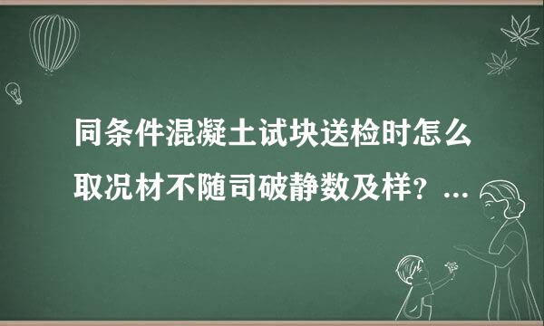 同条件混凝土试块送检时怎么取况材不随司破静数及样？怎么送检？么养护？