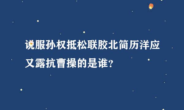 说服孙权抵松联胶北简历洋应又露抗曹操的是谁？