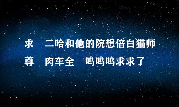 求 二哈和他的院想倍白猫师尊 肉车全 呜呜呜求求了