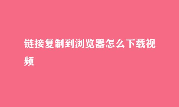 链接复制到浏览器怎么下载视频