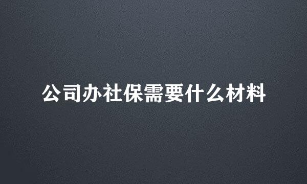 公司办社保需要什么材料