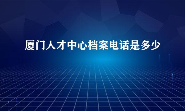 厦门人才中心档案电话是多少